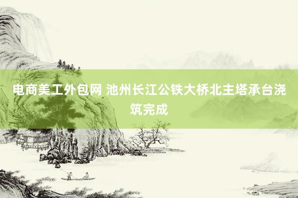 电商美工外包网 池州长江公铁大桥北主塔承台浇筑完成